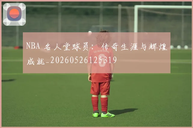 NBA 名人堂球员：传奇生涯与辉煌成就_20260526125319