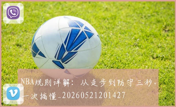 NBA规则详解：从走步到防守三秒，一次搞懂_20260521201427