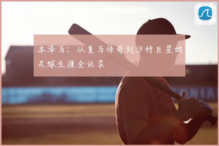 本泽马：从皇马传奇到沙特巨星的足球生涯全记录