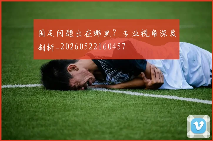 国足问题出在哪里？专业视角深度剖析_20260522160457