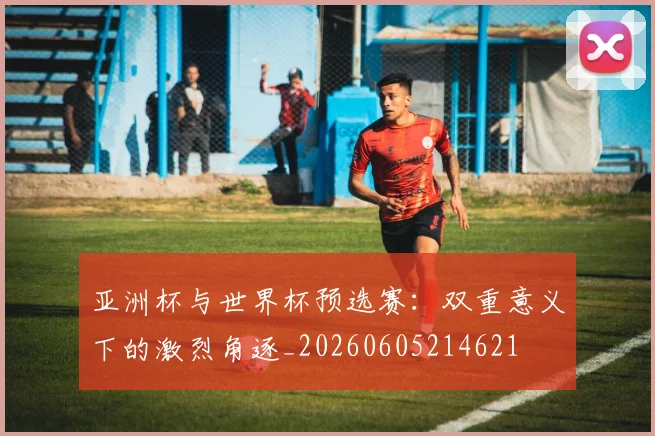 亚洲杯与世界杯预选赛：双重意义下的激烈角逐_20260605214621