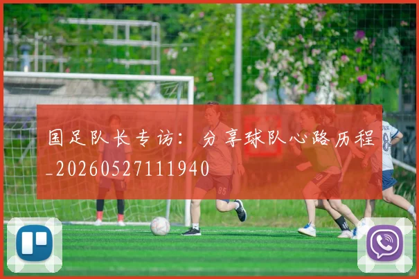 国足队长专访:分享球队心路历程_20260527111940