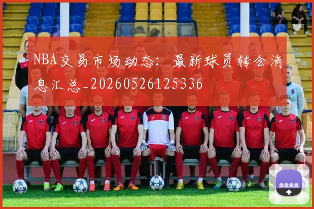 NBA交易市场动态:最新球员转会消息汇总_20260526125336