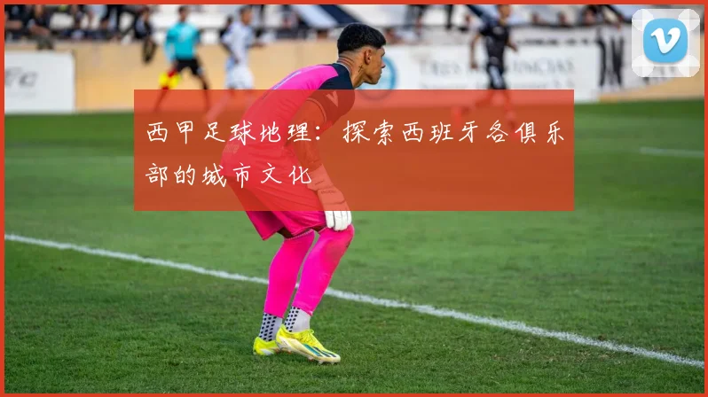 西甲足球地理:探索西班牙各俱乐部的城市文化